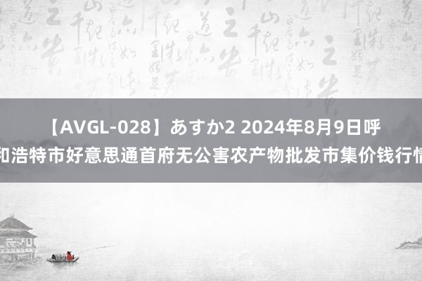 【AVGL-028】あすか2 2024年8月9日呼和浩特市好意思通首府无公害农产物批发市集价钱行情