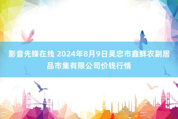 影音先锋在线 2024年8月9日吴忠市鑫鲜农副居品市集有限公司价钱行情