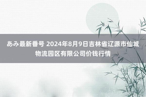 あみ最新番号 2024年8月9日吉林省辽源市仙城物流园区有限公司价钱行情