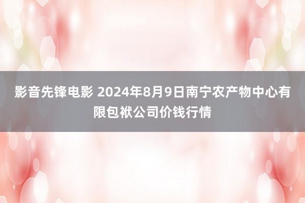 影音先锋电影 2024年8月9日南宁农产物中心有限包袱公司价钱行情