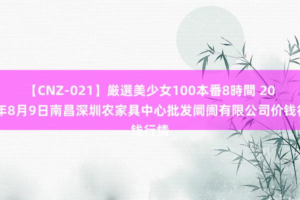 【CNZ-021】厳選美少女100本番8時間 2024年8月9日南昌深圳农家具中心批发阛阓有限公司价钱行情