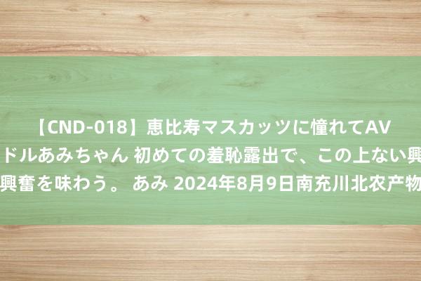 【CND-018】恵比寿マスカッツに憧れてAVデビューした素人アイドルあみちゃん 初めての羞恥露出で、この上ない興奮を味わう。 あみ 2024年8月9日南充川北农产物来回有限公司价钱行情