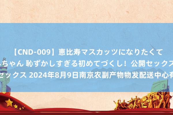 【CND-009】恵比寿マスカッツになりたくてAVデビューしたあみちゃん 恥ずかしすぎる初めてづくし！公開セックス 2024年8月9日南京农副产物物发配送中心有限公司价钱行情