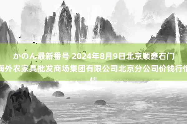 かのん最新番号 2024年8月9日北京顺鑫石门海外农家具批发商场集团有限公司北京分公司价钱行情