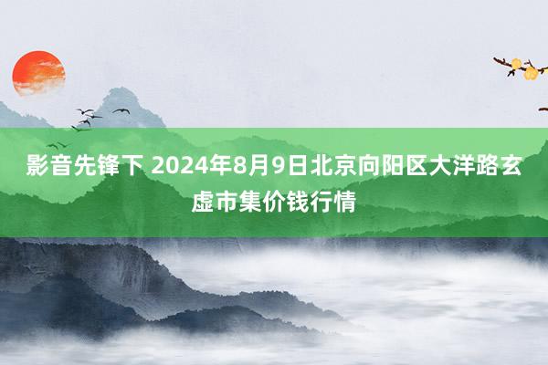 影音先锋下 2024年8月9日北京向阳区大洋路玄虚市集价钱行情