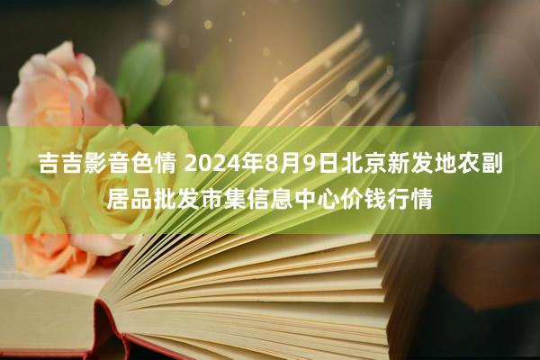 吉吉影音色情 2024年8月9日北京新发地农副居品批发市集信息中心价钱行情