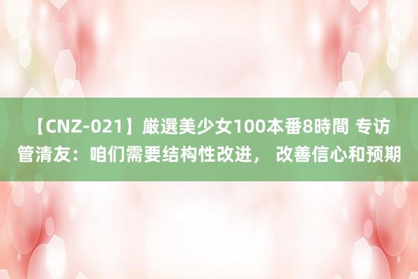 【CNZ-021】厳選美少女100本番8時間 专访管清友：咱们需要结构性改进， 改善信心和预期