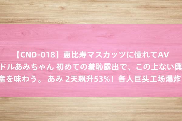 【CND-018】恵比寿マスカッツに憧れてAVデビューした素人アイドルあみちゃん 初めての羞恥露出で、この上ない興奮を味わう。 あみ 2天飙升53%！各人巨头工场爆炸，国内企业集体罢手报价！