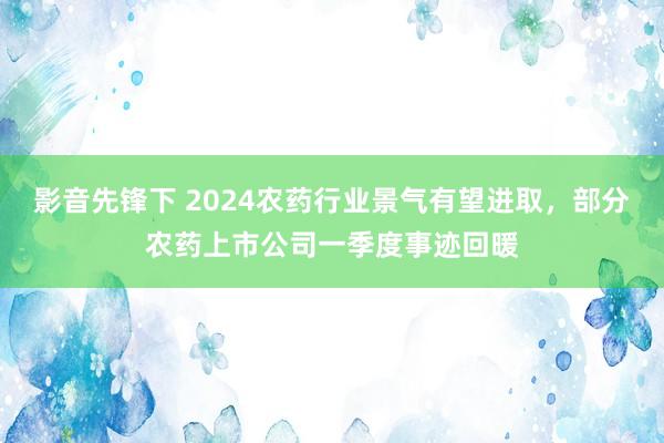 影音先锋下 2024农药行业景气有望进取，部分农药上市公司一季度事迹回暖