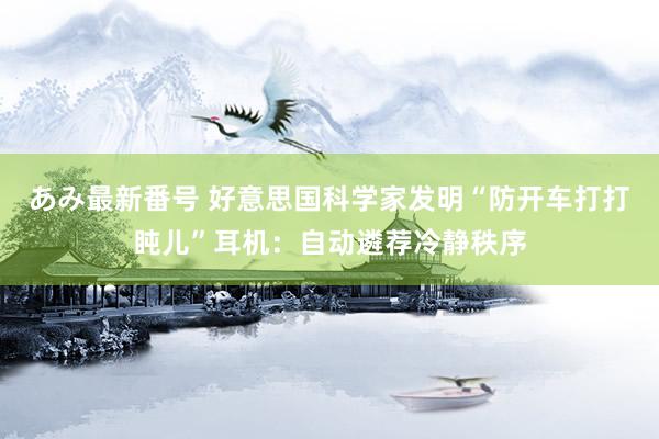 あみ最新番号 好意思国科学家发明“防开车打打盹儿”耳机：自动遴荐冷静秩序