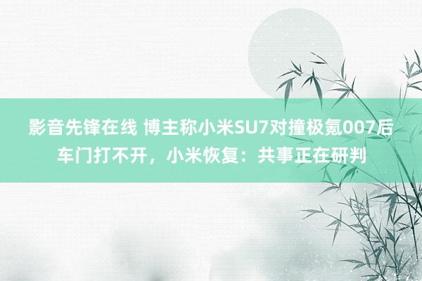 影音先锋在线 博主称小米SU7对撞极氪007后车门打不开，小米恢复：共事正在研判