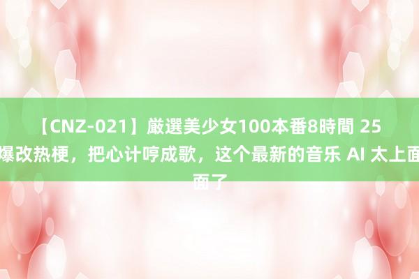 【CNZ-021】厳選美少女100本番8時間 25 秒爆改热梗，把心计哼成歌，这个最新的音乐 AI 太上面了