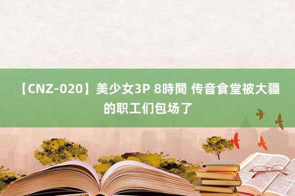 【CNZ-020】美少女3P 8時間 传音食堂被大疆的职工们包场了