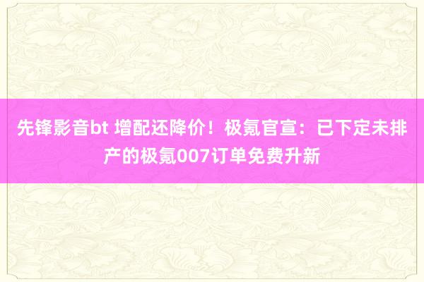 先锋影音bt 增配还降价！极氪官宣：已下定未排产的极氪007订单免费升新