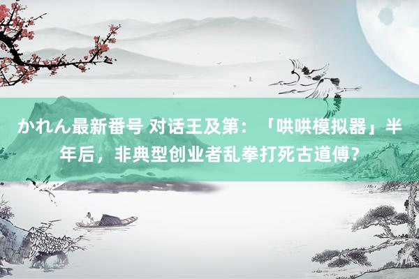 かれん最新番号 对话王及第：「哄哄模拟器」半年后，非典型创业者乱拳打死古道傅？