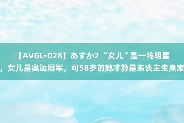 【AVGL-028】あすか2 “女儿”是一线明星，女儿是奥运冠军，可58岁的她才算是东谈主生赢家