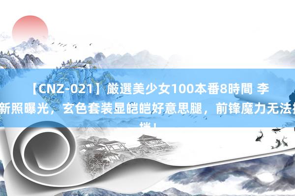 【CNZ-021】厳選美少女100本番8時間 李沁新照曝光，玄色套装显皑皑好意思腿，前锋魔力无法挡！