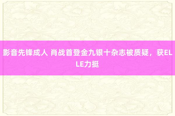 影音先锋成人 肖战首登金九银十杂志被质疑，获ELLE力挺