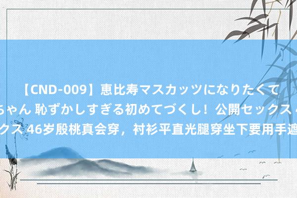 【CND-009】恵比寿マスカッツになりたくてAVデビューしたあみちゃん 恥ずかしすぎる初めてづくし！公開セックス 46岁殷桃真会穿，衬衫平直光腿穿坐下要用手遮，水蜜桃体魄太性感