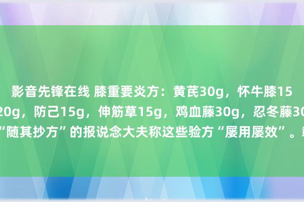 影音先锋在线 膝重要炎方：黄芪30g，怀牛膝15g，远志15g，石斛20g，防己15g，伸筋草15g，鸡血藤30g，忍冬藤30g。水煎服，日一剂。“随其抄方”的报说念大夫称这些验方“屡用屡效”。彰着，这是一则小剂量的“四神煎”的加味方，一般