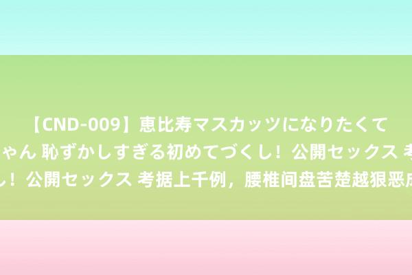 【CND-009】恵比寿マスカッツになりたくてAVデビューしたあみちゃん 恥ずかしすぎる初めてづくし！公開セックス 考据上千例，腰椎间盘苦楚越狠恶成果越好