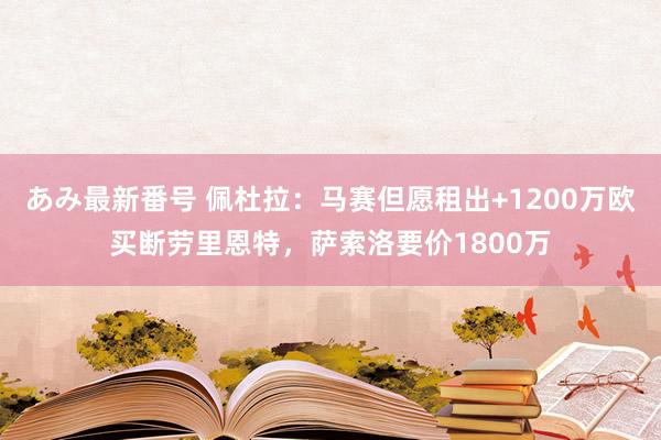 あみ最新番号 佩杜拉：马赛但愿租出+1200万欧买断劳里恩特，萨索洛要价1800万