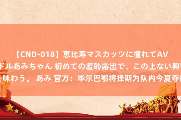 【CND-018】恵比寿マスカッツに憧れてAVデビューした素人アイドルあみちゃん 初めての羞恥露出で、この上ない興奮を味わう。 あみ 官方：毕尔巴鄂将择期为队内今夏夺得欧洲杯的球员举行赏赐典礼