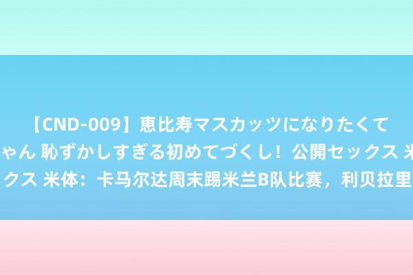 【CND-009】恵比寿マスカッツになりたくてAVデビューしたあみちゃん 恥ずかしすぎる初めてづくし！公開セックス 米体：卡马尔达周末踢米兰B队比赛，利贝拉里或进一线队比赛名单