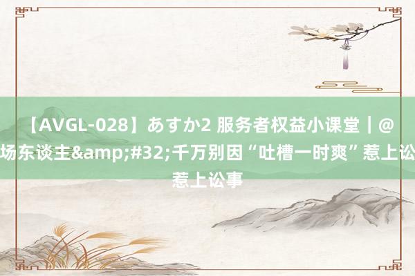 【AVGL-028】あすか2 服务者权益小课堂｜@职场东谈主&#32;千万别因“吐槽一时爽”惹上讼事