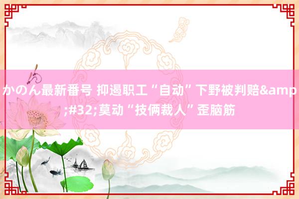 かのん最新番号 抑遏职工“自动”下野被判赔&#32;莫动“技俩裁人”歪脑筋