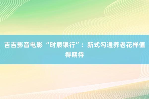 吉吉影音电影 “时辰银行”：新式勾通养老花样值得期待