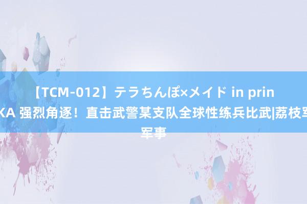 【TCM-012】テラちんぽ×メイド in prin MIKA 强烈角逐！直击武警某支队全球性练兵比武|荔枝军事