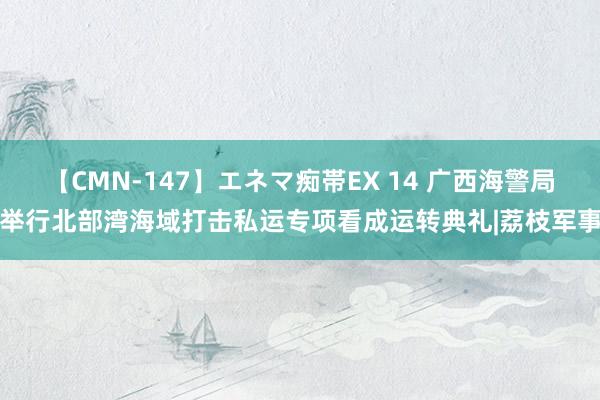 【CMN-147】エネマ痴帯EX 14 广西海警局举行北部湾海域打击私运专项看成运转典礼|荔枝军事