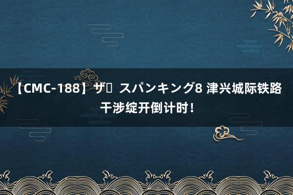 【CMC-188】ザ・スパンキング8 津兴城际铁路干涉绽开倒计时！