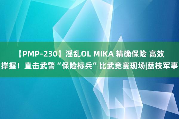 【PMP-230】淫乱OL MIKA 精确保险 高效撑握！直击武警“保险标兵”比武竞赛现场|荔枝军事