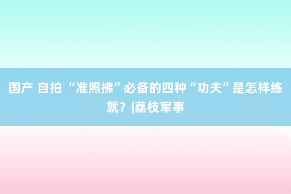 国产 自拍 “准照拂”必备的四种“功夫”是怎样练就？|荔枝军事