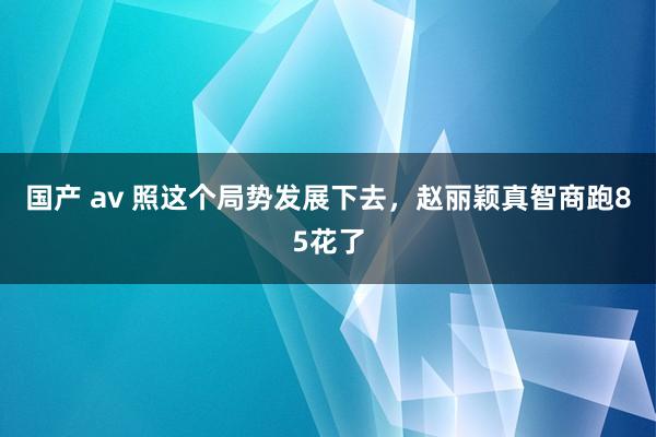 国产 av 照这个局势发展下去，赵丽颖真智商跑85花了