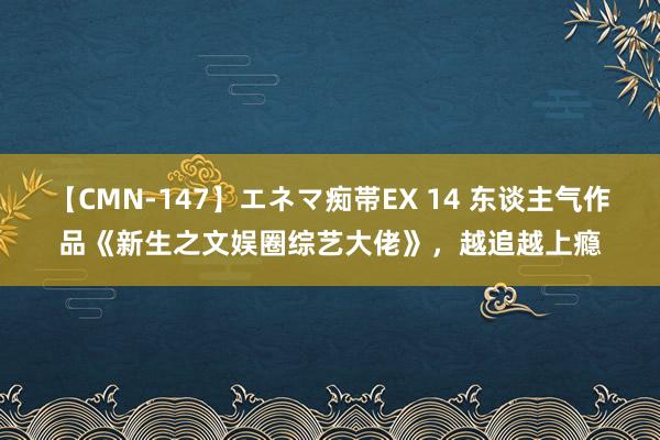 【CMN-147】エネマ痴帯EX 14 东谈主气作品《新生之文娱圈综艺大佬》，越追越上瘾