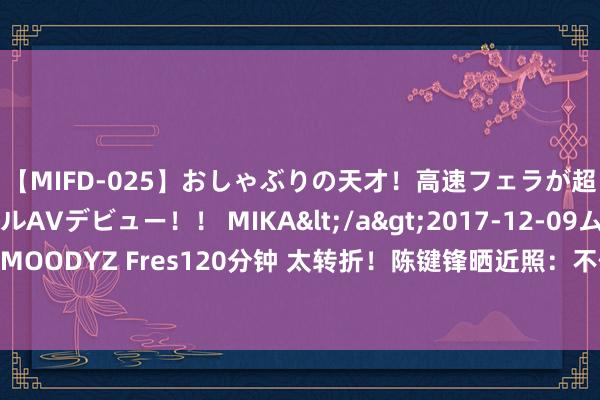 【MIFD-025】おしゃぶりの天才！高速フェラが超ヤバイ即尺黒ギャルAVデビュー！！ MIKA</a>2017-12-09ムーディーズ&$MOODYZ Fres120分钟 太转折！陈键锋晒近照：不体面的老去，比退圈还让东说念主“疾苦”？