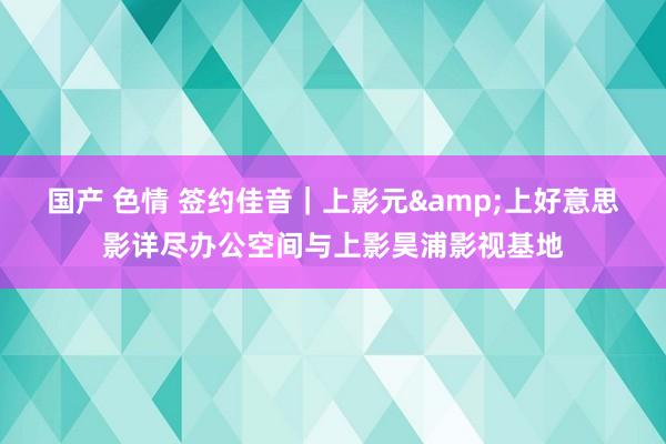 国产 色情 签约佳音｜上影元&上好意思影详尽办公空间与上影昊浦影视基地