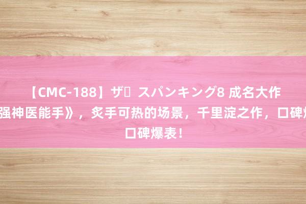 【CMC-188】ザ・スパンキング8 成名大作《最强神医能手》，炙手可热的场景，千里淀之作，口碑爆表！