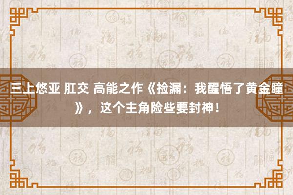 三上悠亚 肛交 高能之作《捡漏：我醒悟了黄金瞳》，这个主角险些要封神！