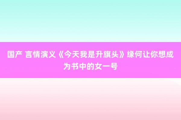 国产 言情演义《今天我是升旗头》缘何让你想成为书中的女一号