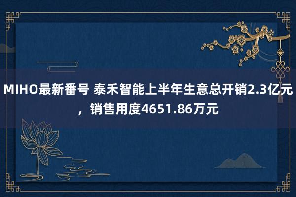 MIHO最新番号 泰禾智能上半年生意总开销2.3亿元，销售用度4651.86万元