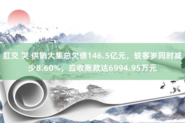 肛交 哭 供销大集总欠债146.5亿元，较客岁同时减少8.60%，应收账款达6994.95万元