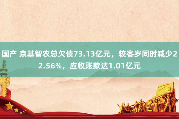 国产 京基智农总欠债73.13亿元，较客岁同时减少22.56%，应收账款达1.01亿元