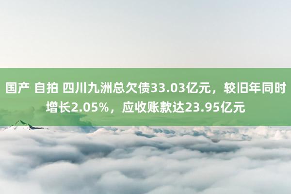 国产 自拍 四川九洲总欠债33.03亿元，较旧年同时增长2.05%，应收账款达23.95亿元