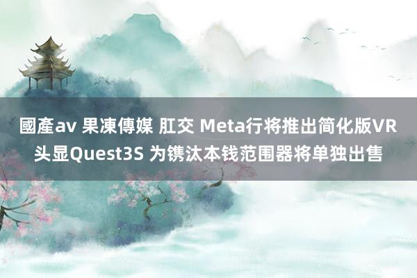 國產av 果凍傳媒 肛交 Meta行将推出简化版VR头显Quest3S 为镌汰本钱范围器将单独出售