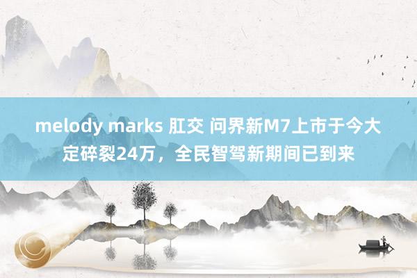 melody marks 肛交 问界新M7上市于今大定碎裂24万，全民智驾新期间已到来