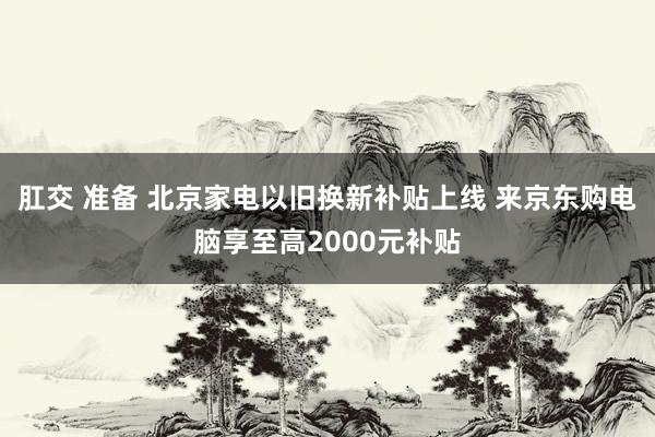 肛交 准备 北京家电以旧换新补贴上线 来京东购电脑享至高2000元补贴